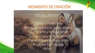 Oración Misionera
“Señor y Padre Mío
Que te conozca y te haga conocer
Que te ame y te haga amar
Que te sirva y te haga servir
Que te alabe y te haga alabar
Por todas las criaturas
Amen”
 