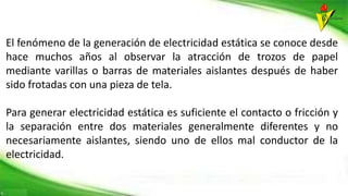 El fenómeno de la generación de electricidad estática se conoce desde
hace muchos años al observar la atracción de trozos de papel
mediante varillas o barras de materiales aislantes después de haber
sido frotadas con una pieza de tela.
Para generar electricidad estática es suficiente el contacto o fricción y
la separación entre dos materiales generalmente diferentes y no
necesariamente aislantes, siendo uno de ellos mal conductor de la
electricidad.
 