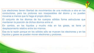 Los electrones tienen libertad de movimientos de una molécula a otra en los
conductores, pero los protones son inseparables del átomo y no pueden
moverse a menos que lo haga el propio átomo.
El conjunto de los átomos de los cuerpos sólidos forma estructuras que
mantienen la posición de dichos átomos entre sí.
En cambio, en los líquidos y mucho más en los gases, se tiene un
desplazamiento relativo entre los mismos.
Esa es la razón porque en los sólidos sólo se mueven los electrones y en los
líquidos y gases se pueden mover electrones y protones.
 