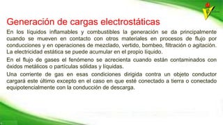 Generación de cargas electrostáticas
En los líquidos inflamables y combustibles la generación se da principalmente
cuando se mueven en contacto con otros materiales en procesos de flujo por
conducciones y en operaciones de mezclado, vertido, bombeo, filtración o agitación.
La electricidad estática se puede acumular en el propio líquido.
En el flujo de gases el fenómeno se acrecienta cuando están contaminados con
óxidos metálicos o partículas sólidas y líquidas.
Una corriente de gas en esas condiciones dirigida contra un objeto conductor
cargará este último excepto en el caso en que esté conectado a tierra o conectado
equipotencialmente con la conducción de descarga.
 