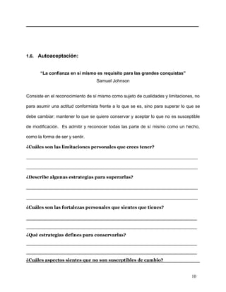 ____________________________________________________________




1.6. Autoaceptación:


       “La confianza en sí mismo es requisito para las grandes conquistas”
                                  Samuel Johnson


Consiste en el reconocimiento de sí mismo como sujeto de cualidades y limitaciones, no

para asumir una actitud conformista frente a lo que se es, sino para superar lo que se

debe cambiar; mantener lo que se quiere conservar y aceptar lo que no es susceptible

de modificación. Es admitir y reconocer todas las parte de sí mismo como un hecho,

como la forma de ser y sentir.

¿Cuáles son las limitaciones personales que crees tener?

_______________________________________________________

_______________________________________________________

¿Describe algunas estrategias para superarlas?

_______________________________________________________

_______________________________________________________

¿Cuáles son las fortalezas personales que sientes que tienes?

_______________________________________________
_______________________________________________
¿Qué estrategias defines para conservarlas?
_______________________________________________
_______________________________________________
¿Cuáles aspectos sientes que no son susceptibles de cambio?


                                                                                  10
 