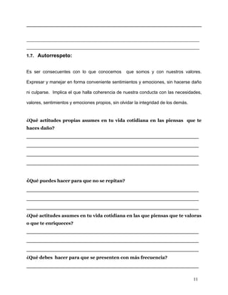 _______________________________________________________
_______________________________________________________
1.7. Autorrespeto:


Es ser consecuentes con lo que conocemos          que somos y con nuestros valores.

Expresar y manejar en forma conveniente sentimientos y emociones, sin hacerse daño

ni culparse. Implica el que halla coherencia de nuestra conducta con las necesidades,

valores, sentimientos y emociones propios, sin olvidar la integridad de los demás.


¿Qué actitudes propias asumes en tu vida cotidiana en las piensas que te
haces daño?
_______________________________________________
_______________________________________________
_______________________________________________
_______________________________________________


¿Qué puedes hacer para que no se repitan?
_______________________________________________
_______________________________________________
_______________________________________________
¿Qué actitudes asumes en tu vida cotidiana en las que piensas que te valoras
o que te enriqueces?
_______________________________________________
_______________________________________________
_______________________________________________
¿Qué debes hacer para que se presenten con más frecuencia?
_______________________________________________

                                                                                     11
 