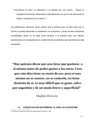 3“Constituye el amor, la valoración y el respeto por uno mismo.            Incluye la

         aceptación de errores, limitaciones e imperfecciones sin que se vea disminuido el
                                                              4
         afecto o el aprecio por uno mismo”.



Las definiciones anteriores hacen pensar que la persona que no tiene amor por sí

misma no puede desarrollar su autoestima; en ocasiones, a pesar de tener elementos

conceptuales claros no se sabe como llevarlos a la práctica para que influyan

positivamente en la adquisición y/o mantenimiento de actitudes que caracterizan la alta

autoestima.




  “Hay quienes dicen que uno tiene que gustarse a
   sí mismo antes de poder gustar a los otros. Creo
     que esta idea tiene su razón de ser, pero si uno
       mismo no se conoce, no se controla, no tiene
    dominio de sí, es muy difícil que se guste, salvo
  por sugestión y de un modo breve y superficial”

                                            Stephen R.Covey.



           1.9.     CONDUCTAS QUE DETERMINAN EL NIVEL DE AUTOESTIMA
4 Programa de Prevención Integral del departamento del Atlántico, 1996


                                                                                     13
 