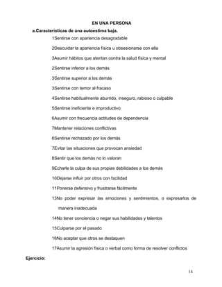EN UNA PERSONA
   a.Características de una autoestima baja.
             1Sentirse con apariencia desagradable

             2Descuidar la apariencia física u obsesionarse con ella

             3Asumir hábitos que atentan contra la salud física y mental

             2Sentirse inferior a los demás

             3Sentirse superior a los demás

             3Sentirse con temor al fracaso

             4Sentirse habitualmente aburrido, inseguro, rabioso o culpable

             5Sentirse ineficiente e improductivo

             6Asumir con frecuencia actitudes de dependencia

             7Mantener relaciones conflictivas

             6Sentirse rechazado por los demás

             7Evitar las situaciones que provocan ansiedad

             8Sentir que los demás no lo valoran

             9Echarle la culpa de sus propias debilidades a los demás

             10Dejarse influir por otros con facilidad

             11Ponerse defensivo y frustrarse fácilmente

             13No poder expresar las emociones y sentimientos, o expresarlos de

                manera inadecuada

             14No tener conciencia o negar sus habilidades y talentos

             15Culparse por el pasado

             16No aceptar que otros se destaquen

             17Asumir la agresión física o verbal como forma de resolver conflictos

Ejercicio:


                                                                                      14
 