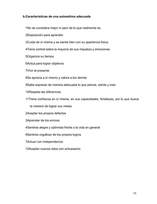 b.Características de una autoestima adecuada


 1No se considera mejor ni peor de lo que realmente es.

 2Disposición para aprender

 3Cuida de sí misma y se siente bien con su apariencia física.

 4Tiene control sobre la mayoría de sus impulsos y emociones

 5Organiza su tiempo

 6Actúa para lograr objetivos

 7Vivir el presente

 8Se aprecia a sí mismo y valora a los demás

 9Sabe expresar de manera adecuada lo que piensa, siente y cree

 10Respeta las diferencias

 11Tiene confianza en sí misma, en sus capacidades, fortalezas, por lo que busca

    la manera de lograr sus metas.

 2Aceptar los propios defectos

 3Aprender de los errores

 4Sentirse alegre y optimista frente a la vida en general

 6Sentirse orgulloso de los propios logros

 7Actuar con independencia

 10Aceptar nuevos retos con entusiasmo




                                                                            16
 