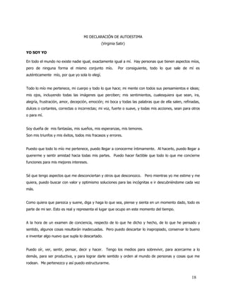 MI DECLARACIÓN DE AUTOESTIMA
                                                (Virginia Satir)

YO SOY YO

En todo el mundo no existe nadie igual, exactamente igual a mí. Hay personas que tienen aspectos míos,
pero de ninguna forma el mismo conjunto mío.               Por consiguiente, todo lo que sale de mí es
auténticamente mío, por que yo sola lo elegí.


Todo lo mío me pertenece, mi cuerpo y todo lo que hace; mi mente con todos sus pensamientos e ideas;
mis ojos, incluyendo todas las imágenes que perciben; mis sentimientos, cualesquiera que sean, ira,
alegría, frustración, amor, decepción, emoción; mi boca y todas las palabras que de ella salen, refinadas,
dulces o cortantes, correctas o incorrectas; mi voz, fuerte o suave, y todas mis acciones, sean para otros
o para mí.


Soy dueña de mis fantasías, mis sueños, mis esperanzas, mis temores.
Son mis triunfos y mis éxitos, todos mis fracasos y errores.


Puesto que todo lo mío me pertenece, puedo llegar a conocerme íntimamente. Al hacerlo, puedo llegar a
quererme y sentir amistad hacia todas mis partes. Puedo hacer factible que todo lo que me concierne
funciones para mis mejores intereses.


Sé que tengo aspectos que me desconciertan y otros que desconozco. Pero mientras yo me estime y me
quiera, puedo buscar con valor y optimismo soluciones para las incógnitas e ir descubriéndome cada vez
más.


Como quiera que parezca y suene, diga y haga lo que sea, piense y sienta en un momento dado, todo es
parte de mi ser. Esto es real y representa el lugar que ocupo en este momento del tiempo.


A la hora de un examen de conciencia, respecto de lo que he dicho y hecho, de lo que he pensado y
sentido, algunos cosas resultarán inadecuadas. Pero puedo descartar lo inapropiado, conservar lo bueno
e inventar algo nuevo que supla lo descartado.


Puedo oír, ver, sentir, pensar, decir y hacer. Tengo los medios para sobrevivir, para acercarme a lo
demás, para ser productiva, y para lograr darle sentido y orden al mundo de personas y cosas que me
rodean. Me pertenezco y así puedo estructurarme.


                                                                                                     18
 