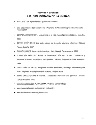YO SOY YO Y ESTOY BIEN

                1.10. BIBLIOGRAFÍA DE LA UNIDAD

•   RISO, WALTER. Aprendiendo a quererse a sí mismo.


•   Caja Costarricense de Seguro Social - Programa de Atención Integral del Adolescente
    Febrero 2001

•   CORPORACIÓN SURGIR. La aventura de la vida, manual para mediadores. Medellín,

    2000.

•   COVEY, STEPHEN R. Los siete hábitos de la gente altamente efectivas: Editorial

    Paidos, España. 1997

•   DUQUE LINARES, Jorge. Actitud positiva. 5 ed. Bogotá: Panamericana, 1998.

•   FUNDACIÓN INSTITUTO PARA LA CONSTRUCCIÓN DE LA PAZ.                     Formación y

    desarrollo humano, un proyecto para jóvenes. Módulo Proyecto de Vida. Medellín :

    1999.

•   MINISTERIO DE SALUD. Programa escuelas saludables, estrategia habilidades para

    vivir – programa de comportamiento humano. Bogotá: 1998.

•   SERIE CAPACITACIÓN INTEGRAL.          Autoestima: clave del éxito personal.   México:

    Manual moderno, 1988.

•   www.monografías.com AUTOESTIMA . Verónica García Ortega

•   www.monografías.com Autoestima y motivación.

•   www.losninosensucasa.org/glossary.php




                                                                                     19
 