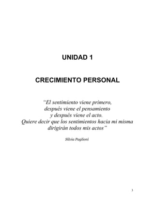 UNIDAD 1


     CRECIMIENTO PERSONAL


         “El sentimiento viene primero,
          después viene el pensamiento
            y después viene el acto.
Quiere decir que los sentimientos hacia mi misma
           dirigirán todos mis actos”
                  Silvia Paglioni




                                               3
 