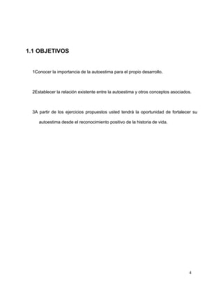 1.1 OBJETIVOS


 1Conocer la importancia de la autoestima para el propio desarrollo.



 2Establecer la relación existente entre la autoestima y otros conceptos asociados.



 3A partir de los ejercicios propuestos usted tendrá la oportunidad de fortalecer su

    autoestima desde el reconocimiento positivo de la historia de vida.




                                                                                 4
 