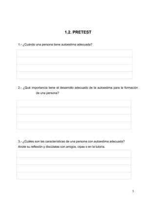 1.2. PRETEST

1.- ¿Cuándo una persona tiene autoestima adecuada?




2.- ¿Qué importancia tiene el desarrollo adecuado de la autoestima para la formación
             de una persona?




3.- ¿Cuáles son las características de una persona con autoestima adecuada?
Anote su reflexión y discútalas con amigos, cipas o en la tutoría.




                                                                                5
 