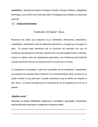 autoestima”, diseñada por Mauro Rodríguez Estrada, Georgina Pellices y Magdalena

Domínguez, que servirá como base para definir estrategias para fortalecer su desarrollo

personal.

1.3. Autoconocimiento:



                            “ conócete a ti mismo” Platón

Reconocer las partes que componen el yo, habilidades, limitaciones, necesidades,

capacidades, sentimientos ante las diferentes situaciones y el papel que se juegan en

ellos.    Al conocer estos elementos que no funcionan por separado sino que se

entrelazan para apoyarse al individuo, logrará tener una personalidad fuerte y unificada,

conoce la relación entre las expectativas personales y las limitaciones del ambiente

cultural; para Erick Erickson la vida gira entorno a la persona y el medio.



La autoestima es aprendida, y como tal, susceptible de ser modificada y reaprendida.

Las experiencias pasadas tienen influencia en el comportamiento ahora; aunque no se

pueda cambiar lo que pasó ayer si puede cambiarse lo que se siente con respecto a

ello, ahora. La barrera principal para la reconstrucción de la autoestima es vivir en el

pasado.



¿Quién eres?

(Describa sus propias habilidades, limitaciones, necesidades, capacidades, sentimientos

ante las diferentes situaciones y el papel que se juegan en ellos)

______________________________________________________________________

______________________________________________________________________


                                                                                    7
 