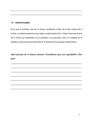 ______________________________________________________________________

______________________________________________________________________



1.4. Autoconcepto:


Es lo que el individuo cree de sí mismo, constituida a partir de lo que conoce de sí

mismo, su historia personal, lo que sabe y puede pensar de sí. Estas creencias acerca

de sí mismo se manifiestan en la conducta y se acercaran más a la realidad en la

medida en que la persona profundice en el estudio de sus propias características.




¿Qué piensas de ti mismo mismo? ¿Consideras que eres agradable? ¿Por

qué?

______________________________________________________________________

______________________________________________________________________

______________________________________________________________________

______________________________________________________________________

______________________________________________________________________

______________________________________________________________________

______________________________________________________________________




                                                                                    8
 