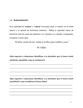 1.5. Autoevaluación:


Es la capacidad de “evaluar” o “valorar” los propios actos, su relación con el medio

externo y en general los fenómenos cotidianos.      Refleja la capacidad interna de

discriminar entre las cosas que satisfacen o no, interesan o no, agradan o desagradan,

enriquecen o hacen daño.

      “El darse cuenta de uno mismo es la llave para cambiar y creer”

                                    Dr. Elkins.


¿Qué aspectos o situaciones identificas a tu alrededor que te hacen sentir

satisfecho, agradable o que te enriquecen?

_______________________________________________________

_______________________________________________________

_______________________________________________________

_______________________________________________________

¿Qué aspectos o situaciones identificas a tu alrededor que te hacen sentir
insatisfecho o que consideras te hacen daño?
_______________________________________________
_______________________________________________
_______________________________________________
_______________________________________________



                                                                                 9
 
