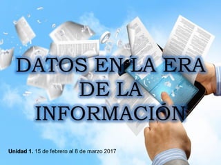 DATOS EN LA ERA
DE LA
INFORMACIÓN
Unidad 1. 15 de febrero al 8 de marzo 2017
 