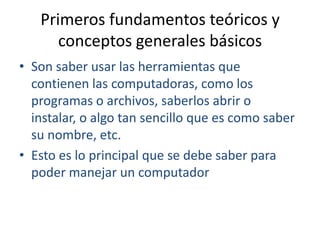 Primeros fundamentos teóricos y conceptos generales básicosSon saber usar las herramientas que contienen las computadoras, como los programas o archivos, saberlos abrir o instalar, o algo tan sencillo que es como saber su nombre, etc.Esto es lo principal que se debe saber para poder manejar un computador