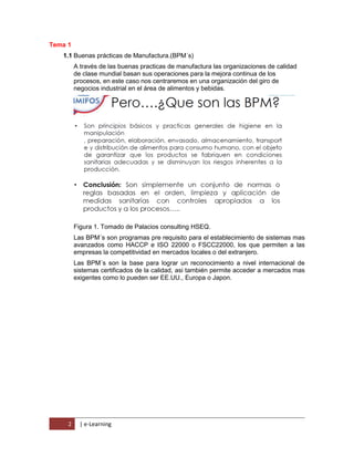 2 | e-Learning
Tema 1
1.1 Buenas prácticas de Manufactura.(BPM´s)
A través de las buenas practicas de manufactura las organizaciones de calidad
de clase mundial basan sus operaciones para la mejora continua de los
procesos, en este caso nos centraremos en una organización del giro de
negocios industrial en el área de alimentos y bebidas.
Figura 1. Tomado de Palacios consulting HSEQ.
Las BPM´s son programas pre requisito para el establecimiento de sistemas mas
avanzados como HACCP e ISO 22000 o FSCC22000, los que permiten a las
empresas la competitividad en mercados locales o del extranjero.
Las BPM´s son la base para lograr un reconocimiento a nivel internacional de
sistemas certificados de la calidad, asi también permite acceder a mercados mas
exigentes como lo pueden ser EE.UU., Europa o Japon.
 