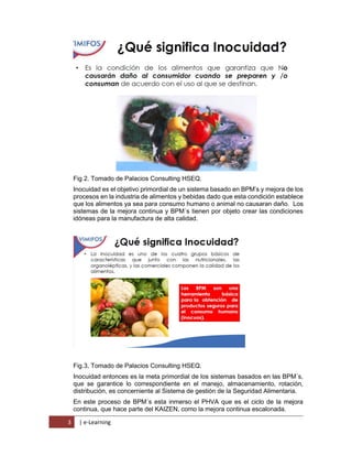 3 | e-Learning
Fig 2. Tomado de Palacios Consulting HSEQ.
Inocuidad es el objetivo primordial de un sistema basado en BPM’s y mejora de los
procesos en la industria de alimentos y bebidas dado que esta condición establece
que los alimentos ya sea para consumo humano o animal no causaran daño. Los
sistemas de la mejora continua y BPM´s tienen por objeto crear las condiciones
idóneas para la manufactura de alta calidad.
Fig.3, Tomado de Palacios Consulting HSEQ.
Inocuidad entonces es la meta primordial de los sistemas basados en las BPM´s,
que se garantice lo correspondiente en el manejo, almacenamiento, rotación,
distribución, es concerniente al Sistema de gestión de la Seguridad Alimentaria.
En este proceso de BPM´s esta inmerso el PHVA que es el ciclo de la mejora
continua, que hace parte del KAIZEN, como la mejora continua escalonada.
 