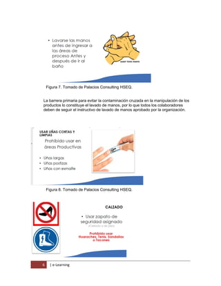 6 | e-Learning
Figura 7. Tomado de Palacios Consulting HSEQ.
La barrera primaria para evitar la contaminación cruzada en la manipulación de los
productos lo constituye el lavado de manos, por lo que todos los colaboradores
deben de seguir el instructivo de lavado de manos aprobado por la organización.
Figura 8. Tomado de Palacios Consulting HSEQ.
 