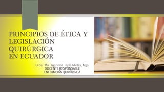 PRINCIPIOS DE ÉTICA Y
LEGISLACIÓN
QUIRÚRGICA
EN ECUADOR
Lcda. Ma. Agustina Tapia Mieles, Mgs.
DOCENTE RESPONSABLE
ENFERMERÍA QUIRÚRGICA
 