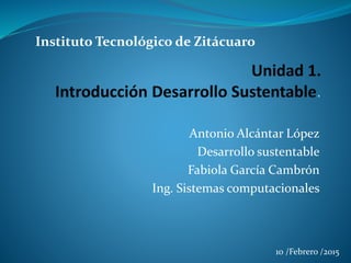 Antonio Alcántar López
Desarrollo sustentable
Fabiola García Cambrón
Ing. Sistemas computacionales
Instituto Tecnológico
de Zitácuaro
10 /Febrero /2015
 