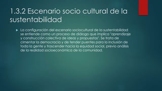 1.3.2 Escenario socio cultural de la
sustentabilidad
 La configuración del escenario sociocultural de la sustentabilidad
se entiende como un proceso de diálogo que implica "aprendizaje
y construcción colectiva de ideas y propuestas". Se trata de
cimentar la democracia y de tender puentes para la inclusión de
toda la gente y trascender hacia la equidad social, previo análisis
de la realidad socioeconómica de la comunidad.
 