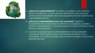  ¿Qué es la sustentabilidad? se refiere al equilibrio que existente
entre una especies con los recursos del entorno que propone
satisfacer las necesidades de la actual generación sin sacrificar las
capacidades futuras.
 ¿Qué es la sustentabilidad para una sociedad? Significa
la existencia de condiciones económicas, ecológicas, sociales y
políticas, que permitan su funcionamiento en forma armónica en el
tiempo y en el espacio.
 Cuando no puede haber sustentabilidad en una sociedad?
cuando se están destruyendo o terminando los bienes de la
naturaleza, o cuando la riqueza de un sector se logra a costa de la
pobreza de otro.
 