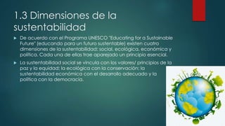1.3 Dimensiones de la
sustentabilidad
 De acuerdo con el Programa UNESCO "Educating for a Sustainable
Future" (educando para un futuro sustentable) existen cuatro
dimensiones de la sustentabilidad: social, ecológica, económica y
política. Cada una de ellas trae aparejado un principio esencial.
 La sustentabilidad social se vincula con los valores/ principios de la
paz y la equidad; la ecológica con la conservación; la
sustentabilidad económica con el desarrollo adecuado y la
política con la democracia.
 