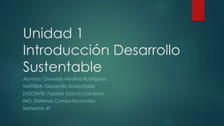 Unidad 1
Introducción Desarrollo
Sustentable
Alumno: Oswaldo Medina Rodríguez
MATERIA: Desarrollo Sustentable
DOCENTE: Fabiola García Cambrón
ING. Sistemas Computacionales
Semestre: 4°
 