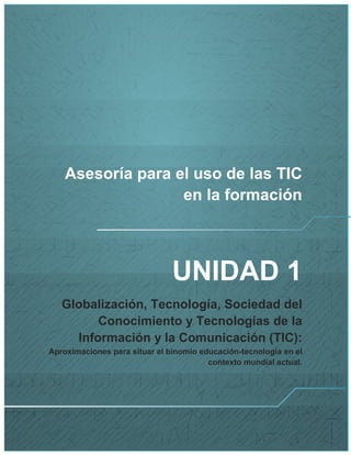 Asesoría para el uso de las TIC en la formación 
UNIDAD 1 
Globalización, Tecnología, Sociedad del Conocimiento y Tecnologías de la Información y la Comunicación (TIC): Aproximaciones para situar el binomio educación-tecnología en el contexto mundial actual. 
 