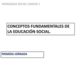 CONCEPTOS FUNDAMENTALES DE
LA EDUCACIÓN SOCIAL.
PEDAGOGIA SOCIAL UNIDAD 1
PRIMERA JORNADA
 