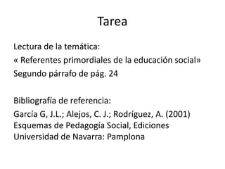 Tarea
Lectura de la temática:
« Referentes primordiales de la educación social»
Segundo párrafo de pág. 24
Bibliografía de referencia:
García G, J.L.; Alejos, C. J.; Rodríguez, A. (2001)
Esquemas de Pedagogía Social, Ediciones
Universidad de Navarra: Pamplona
 