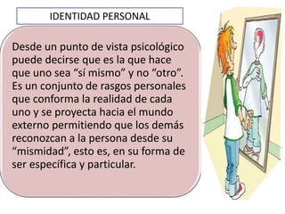 Desde un punto de vista psicológico
puede decirse que es la que hace
que uno sea “sí mismo” y no “otro”.
Es un conjunto de rasgos personales
que conforma la realidad de cada
uno y se proyecta hacia el mundo
externo permitiendo que los demás
reconozcan a la persona desde su
“mismidad”, esto es, en su forma de
ser específica y particular.
IDENTIDAD PERSONAL
 