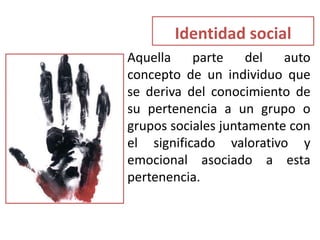 Identidad social
• Aquella parte del auto
concepto de un individuo que
se deriva del conocimiento de
su pertenencia a un grupo o
grupos sociales juntamente con
el significado valorativo y
emocional asociado a esta
pertenencia.
 