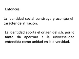 La identidad social construye y acentúa el
carácter de afiliación.
La identidad aporta el origen del s.h. por lo
tanto da apertura a la universalidad
entendida como unidad en la diversidad.
Entonces:
 