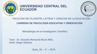 UNIVERSIDAD CENTRAL DEL
ECUADOR
FACULTAD DE FILOSOFÍA, LETRAS Y CIENCIAS DE LA EDUCACIÓN
CARRERA DE PSICOLOGÍA EDUCATIVA Y ORIENTACIÓN
Metodología de la Investigación Científica
Tutor: Dr. Gonzalo Remache Bunci MSc.
Autor: Diego Salcedo
Quito, 26 – 11 – 2016
 