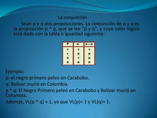 La conjunción
       Sean p y q dos proposiciones. La conjunción de p y q es
   la proposición p ^ q, que se lee "p y q", y cuyo valor lógico
   está dado con la tabla o igualdad siguiente:




Ejemplo:
p: el negro primero peleo en Carabobo.
q: Bolívar murió en Colombia.
p ^ q: El Negro Primero peleó en Carabobo y Bolívar murió en
Colombia.
Además, VL(p ^ q) = 1, ya que VL(p)= 1 y VL(q)= 1.
 
