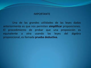 IMPORTANTE

       Una de las grandes utilidades de las leyes dadas
anteriormente es que nos permiten simplificar proposiciones.
El procedimiento de probar que una proposición es
equivalente a otra usando las leyes del álgebra
proposicional, es llamada prueba deductiva.
 