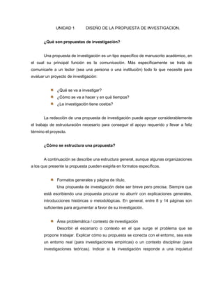 UNIDAD 1        DISEÑO DE LA PROPUESTA DE INVESTIGACION.


       ¿Qué son propuestas de investigación?


       Una propuesta de investigación es un tipo específico de manuscrito académico, en
el cual su principal función es la comunicación. Más específicamente se trata de
comunicarle a un lector (sea una persona o una institución) todo lo que necesite para
evaluar un proyecto de investigación:


              ¿Qué se va a investigar?
              ¿Cómo se va a hacer y en qué tiempos?
              ¿La investigación tiene costos?


       La redacción de una propuesta de investigación puede apoyar considerablemente
el trabajo de estructuración necesario para conseguir el apoyo requerido y llevar a feliz
término el proyecto.


       ¿Cómo se estructura una propuesta?


       A continuación se describe una estructura general, aunque algunas organizaciones
a los que presente la propuesta pueden exigirla en formatos específicos.


              Formatos generales y página de título.
              Una propuesta de investigación debe ser breve pero precisa. Siempre que
       está escribiendo una propuesta procurar no aburrir con explicaciones generales,
       introducciones históricas o metodológicas. En general, entre 8 y 14 páginas son
       suficientes para argumentar a favor de su investigación.


              Área problemática / contexto de investigación
              Describir el escenario o contexto en el que surge el problema que se
       propone trabajar. Explicar cómo su propuesta se conecta con el entorno, sea este
       un entorno real (para investigaciones empíricas) o un contexto disciplinar (para
       investigaciones teóricas). Indicar si la investigación responde a una inquietud
 