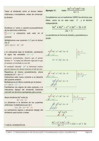 Tanto el dividendo como el divisor deben

Ejemplo 11:

Hallar

& I: K <

:7

ordenarse y completarse, antes de comenzar

:'

Completamos con el coeficiente CERO los términos que

la división.

faltan, como es en este caso

x4

y el término

independiente.

4

Dividimos 4x5 entre 2x usando el procedimiento
de los ejercicios anteriores
& I

)2

&

0

%

&

2

y colocamos este valor en el

cociente
Multiplicamos ese cociente (2x4) por el divisor
(2x-1)
(2x4) · (2x-1) = 4x5 – 2x4

y lo colocamos bajo el dividendo, cambiando
el signo del resultado: - 4x5 + 2x4

'

6
1

3

0

Lo escribimos en forma de división y procedemos a
dividir:

4x 5+ 0x4 - x3 + 6x2 - 3x + 0

2x – 1

- 4x5 + 2x4

Sumamos verticalmente, observe que el primer
término 4x 5 se repite con diferente signo por lo que
al sumarlo, el resultado es cero (0).

2x4

2x4- x3 + 6x2 - 3x + 0

El resultado obtenido 2x4 se denomina residuo
parcial, bajamos los demás términos al lado de este:
Repetimos el mismo procedimiento, ahora
dividiendo 2x4 ÷ 2x = x3
Colocamos este nuevo cociente a la derecha
del cociente anterior.
Multiplicamos el último cociente por el divisor:
(x3) · (2x-1) = 2x4 – x3
Cambiamos los signos de este producto y lo
colocamos debajo del dividendo haciendo
coincidir los términos semejantes para sumar.
Ahora dividimos 6x2 entre 2x
6x2 ÷ 2x = 3x
Lo ubicamos a la derecha de los cocientes
anteriores, multiplicamos por 2x-1
(3x) · (2x – 1) = 6x2 – 3x
Le cambiamos signos y ubicamos debajo del
dividendo para sumar o restar.

Y ASÍ EL COCIENTE ES:

4x 5+ 0x4 - x3 + 6x2 - 3x + 0
5

- 4x + 2x

2x – 1
2x4 + x3

4

2x4- x3 + 6x2 - 3x + 0
- 2x4+ x3
0

4x 5+ 0x4 - x3 + 6x2 - 3x + 0
5

- 4x + 2x

2x – 1
2x4 + x3 + 3x

4

2x4- x3 + 6x2 - 3x + 0
- 2x4+ x3
6x2 - 3x + 0
-6x2 + 3x
0

4

%

'

2

6
1

3

) 2 4	

UNEFA – CURSO INTEGRAL DE NIVELACIÓN UNIVERSITARIA (CINU)- MATEMÁTICA

	x3	

	3x

Página 18

 