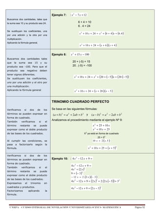 Ejemplo 7:

: x 2 − 7 x + 12

Buscamos dos cantidades, tales que

6 + 4 = 10
6 . 4 = 24

la suma sea 10 y su producto sea 24.
Se sustituyen los coeficientes, una

x 2 + 10 x + 24 = x 2 + (6 + 4 )x + (6 . 4 )

por una adición y la otra por una
multiplicación.
Aplicando la fórmula general.

x 2 + 10 x + 24 = ( x + 6 )( x + 4 )
.

Ejemplo 8:

x 2 + 15 x − 100

Buscamos dos cantidades tales
que

la

suma

sea

15

y

su

producto sea -100. Para que el
producto

sea

negativo

20 + (-5) = 15
20 . (-5) = -100

deben

tener signos diferentes.
Se sustituyen los coeficientes,

x 2 + 10 x + 24 = x 2 + (20 + (− 5 ))x + (20 .(− 5 ))

uno por una adición y el otro por
una multiplicación.

x 2 + 10 x + 24 = ( x + 20 )( x − 5 )
.

Aplicando la fórmula general

TRINOMIO CUADRADO PERFECTO
Verificamos

si

dos

de

los

términos se pueden expresar en
forma de cuadrado.
También
término

verificamos
restante

si

se

el

Se basa en las siguientes fórmulas:

(a + b) 2 = a 2 + 2ab + b 2 y

(a − b) 2 = a 2 − 2ab + b 2

Analizamos el procedimiento mediante el ejemplo Nº 9:

x 2 + 25 + 10 x
x 2 + 10 x + 25

puede

expresar como el doble producto

X2 ya está en forma de cuadrado

de las bases de los cuadrados.

25 = 52

10 x = 2 ( x . 5 )

Al cumplir las condiciones, se
pasa

a

factorizarlo

según

la

Verificamos

si

dos

de

los

términos se pueden expresar en
forma de cuadrado.
También
término

x 2 + 10 x + 25 = (x + 5 )

2

fórmula.

verificamos
restante

si

se

el

puede

expresar como el doble producto
de las bases de los cuadrados.
Expresamos

el

trinomio
aplicando

4 x 2 − 12 x + 9 =
2
4 x 2 = (2 x )
2
9 = (− 3 )

− 12 x = 2 .(2 x )(− 3 )
.

4 x 2 − 12 x + 9 = (2 x ) + 2 .(2 x.(− 3 )) + 32
2

en

cuadrados y productos.
Factorizamos

Ejemplo 10: : 4 x 2 − 12 x + 9 =

4 x 2 − 12 x + 9 = (2 x − 3 )

2

la

fórmula.

UNEFA – CURSO INTEGRAL DE NIVELACIÓN UNIVERSITARIA (CINU)- MATEMÁTICA

Página 32

 