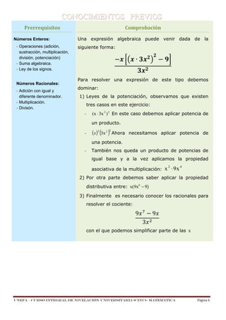 CONOCIMIENTOS PREVIOS
Prerrequisitos
Números Enteros:
- Operaciones (adición,
sustracción, multiplicación,
división, potenciación)
- Suma algebraica.
- Ley de los signos.

Números Racionales:
- Adición con igual y
diferente denominador.
- Multiplicación.
- Divisón.

Comprobación
Una expresión algebraica puede venir dada de la
siguiente forma:

∙
Para resolver una expresión de este tipo debemos
dominar:
1) Leyes de la potenciación, observamos que existen
tres casos en este ejercicio:
-

(x ⋅ 3x 2 ) 2 En este caso debemos aplicar potencia de
un producto.

-

(x )2 (3x 2 )2 Ahora

necesitamos aplicar potencia de

una potencia.
-

También nos queda un producto de potencias de
igual base y a la vez aplicamos la propiedad
asociativa de la multiplicación:

x 2 ⋅ 9x 4

2) Por otra parte debemos saber aplicar la propiedad
distributiva entre: x(9x6 − 9)
3) Finalmente es necesario conocer los racionales para
resolver el cociente:

9

3

9

con el que podemos simplificar parte de las x

1-

UNEFA – CURSO INTEGRAL DE NIVELACIÓN UNIVERSITARIA (CINU)- MATEMÁTICA

Página 6

 