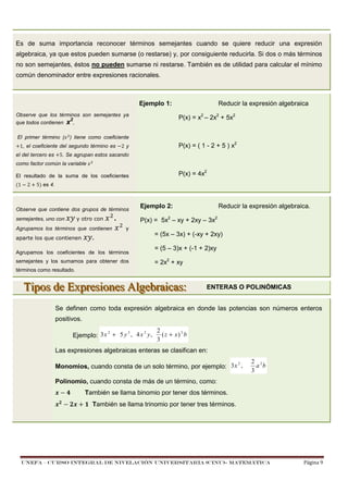 Es de suma importancia reconocer términos semejantes cuando se quiere reducir una expresión
algebraica, ya que estos pueden sumarse (o restarse) y, por consiguiente reducirla. Si dos o más términos
no son semejantes, éstos no pueden sumarse ni restarse. También es de utilidad para calcular el mínimo
común denominador entre expresiones racionales.

Ejemplo 1:
Observe que los términos son semejantes ya
2
que todos contienen x ,
El primer término (

P(x) = x2 – 2x2 + 5x2

) tiene como coeficiente

1, el coeficiente del segundo término es
el del tercero es

Reducir la expresión algebraica

2y

P(x) = ( 1 - 2 + 5 ) x2

5. Se agrupan estos sacando

como factor común la variable

P(x) = 4x2

El resultado de la suma de los coeficientes
!1

2

5) es 4.

Observe que contiene dos grupos de términos
y otro con

semejantes, uno con

Agrupamos los términos que contienen
aparte los que contienen

.

.

Ejemplo 2:

Reducir la expresión algebraica.

P(x) = 5x2 – xy + 2xy – 3x2
y

Agrupamos los coeficientes de los términos
semejantes y los sumamos para obtener dos

= (5x – 3x) + (-xy + 2xy)
= (5 – 3)x + (-1 + 2)xy
= 2x2 + xy

términos como resultado.

Tipos de Expresiones Algebraicas:

ENTERAS O POLINÓMICAS

Se definen como toda expresión algebraica en donde las potencias son números enteros
positivos.
2
3
2
Ejemplo: 3 x + 5 y , 4 x y ,

2
( z + x) 3 b
3

Las expresiones algebraicas enteras se clasifican en:
2
Monomios, cuando consta de un solo término, por ejemplo: 3 x ,

2 2
a b
3

Polinomio, cuando consta de más de un término, como:
#

También se llama binomio por tener dos términos.
$ También se llama trinomio por tener tres términos.

UNEFA – CURSO INTEGRAL DE NIVELACIÓN UNIVERSITARIA (CINU)- MATEMÁTICA

Página 9

 