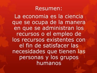 Resumen:
La economia es la ciencia
que se ocupa de la manera
en que se administran los
recursos o el empleo de
los recursos existentes con
el fin de satisfacer las
necesidades que tienen las
personas y los grupos
humanos
 