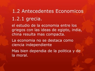 1.2 Antecedentes Economicos
1.2.1 grecia.
el estudio de la economia entre los
griegos con las ideas de egipto, india,
china resulta mas compacta.
La economia no se destaca como
ciencia independiente
Mas bien dependia de la politica y de
la moral.
 