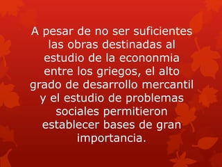 A pesar de no ser suficientes
las obras destinadas al
estudio de la econonmia
entre los griegos, el alto
grado de desarrollo mercantil
y el estudio de problemas
sociales permitieron
establecer bases de gran
importancia.
 