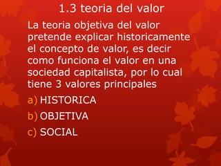 1.3 teoria del valor
La teoria objetiva del valor
pretende explicar historicamente
el concepto de valor, es decir
como funciona el valor en una
sociedad capitalista, por lo cual
tiene 3 valores principales
a) HISTORICA
b) OBJETIVA
c) SOCIAL
 