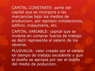CAPITAL CONSTANTE: parte del
capital que se incorpora a las
mercancias bajo los medios de
produccion, por ejemplo instalaciones,
edificio, maquinaria, etc.
CAPITAL VARIABLE: capital que se
invierte en comprar fuerza de trabajo
es decir representa el salario de los
obreros.
PLUSVALIA: valor creado por el obrero
en tiempo de trabajo excedente y que
el dueño se apropia por ser el dueño
del medio de poduccion.
 