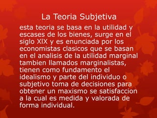La Teoria Subjetiva
esta teoria se basa en la utilidad y
escases de los bienes, surge en el
siglo XlX y es enunciada por los
economistas clasicos que se basan
en el analisis de la utilidad marginal
tambien llamados marginalistas,
tienen como fundamento el
idealismo y parte del individuo o
subjetivo toma de decisiones para
obtener un maxismo se satisfaccion
a la cual es medida y valorada de
forma individual.
 