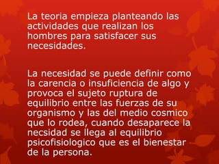 La teoria empieza planteando las
actividades que realizan los
hombres para satisfacer sus
necesidades.
La necesidad se puede definir como
la carencia o insuficiencia de algo y
provoca el sujeto ruptura de
equilibrio entre las fuerzas de su
organismo y las del medio cosmico
que lo rodea, cuando desaparece la
necsidad se llega al equilibrio
psicofisiologico que es el bienestar
de la persona.
 