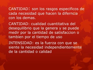 CANTIDAD: son los rasgos especificos de
cada necesidad que hacen la diferncia
con los demas.
CANTIDAD: cualidad cuantitativa del
desequilibrio que la genera y se puede
medir por la cantidad de satisfaccion o
tambien por el tiempo de uso
INTENSIDAD: es la fuerza con que se
siente la necesidad independientemente
de la cantidad o calidad
 